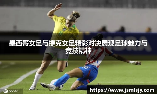 墨西哥女足与捷克女足精彩对决展现足球魅力与竞技精神