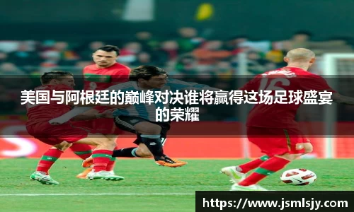 美国与阿根廷的巅峰对决谁将赢得这场足球盛宴的荣耀